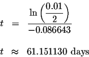 \begin{eqnarray*}t &=&\displaystyle \frac{\ln \left( \displaystyle \frac{0.01}{2...
...t) }{-0.086643} \\
&& \\
t &\approx &61.151130{ \mbox{ days }}
\end{eqnarray*}