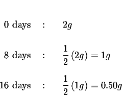 \begin{eqnarray*}&& \\
0 \mbox{ days } &:&{\quad }2{ g} \\
&& \\
8 \mbox{ day...
...{\quad }\displaystyle \frac{1}{2}\left( 1{ g}\right) =0.50
{ g}
\end{eqnarray*}