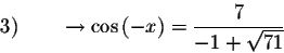 \begin{displaymath}3) \qquad \rightarrow \cos \left( -x\right) =\displaystyle \frac{7}{-1+\sqrt{71}}\end{displaymath}