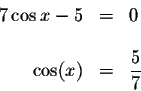 \begin{displaymath}\begin{array}{rclll}
7\cos x-5 &=&0 \\
&& \\
\cos (x) &=&\displaystyle \frac{5}{7} \\
\end{array}\end{displaymath}